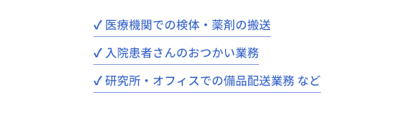 医療機関での検体・薬剤の搬送。入院患者さんのおつかい業務。研究所・オフィスでの備品配送業務 など。エレベータ改修コストを抑えて配送ロボットを導入することができます